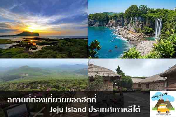 สถานที่ท่องเที่ยวยยอดฮิตที่ Jeju Island ประเทศเกาหลีใต้ เที่ยวไหนดี จองตั๋วเครื่องบินราคาถูก คาเฟ่น่านั่ง เที่ยวต่างประเทศ 5ที่เที่ยว backpackแบ็คแพค